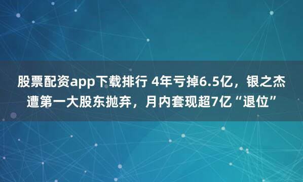 股票配资app下载排行 4年亏掉6.5亿，银之杰遭第一大股东抛弃，月内套现超7亿“退位”