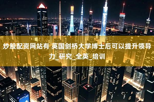 炒股配资网站有 英国剑桥大学博士后可以提升领导力_研究_全英_培训