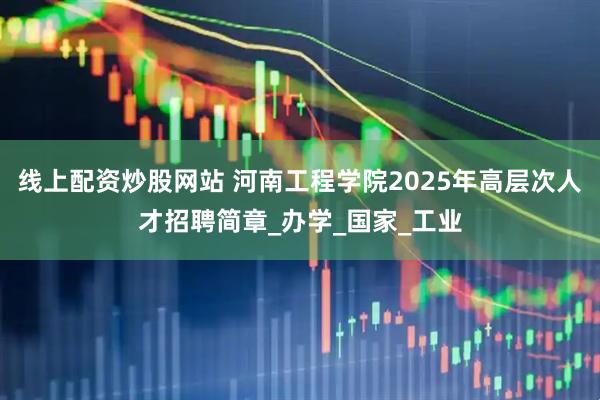 线上配资炒股网站 河南工程学院2025年高层次人才招聘简章_办学_国家_工业