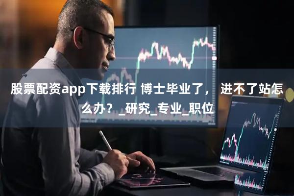 股票配资app下载排行 博士毕业了， 进不了站怎么办？_研究_专业_职位
