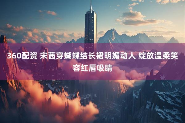 360配资 宋茜穿蝴蝶结长裙明媚动人 绽放温柔笑容红唇吸睛