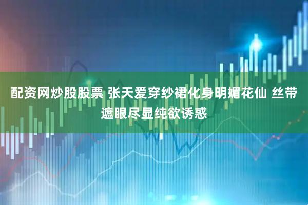 配资网炒股股票 张天爱穿纱裙化身明媚花仙 丝带遮眼尽显纯欲诱惑