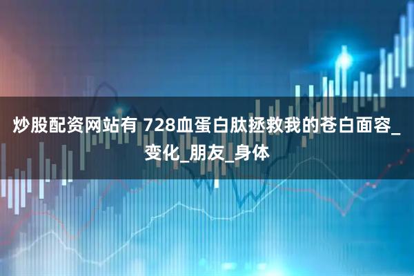 炒股配资网站有 728血蛋白肽拯救我的苍白面容_变化_朋友_身体