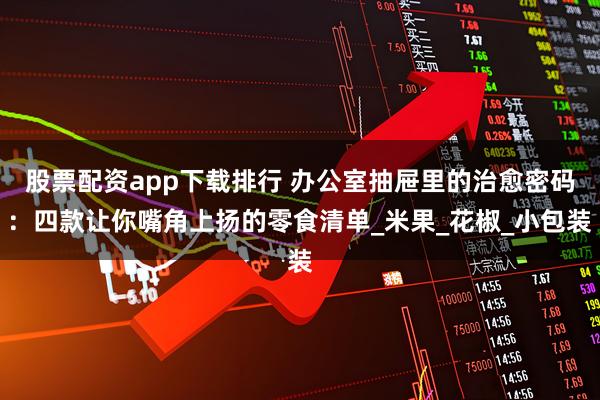 股票配资app下载排行 办公室抽屉里的治愈密码：四款让你嘴角上扬的零食清单_米果_花椒_小包装