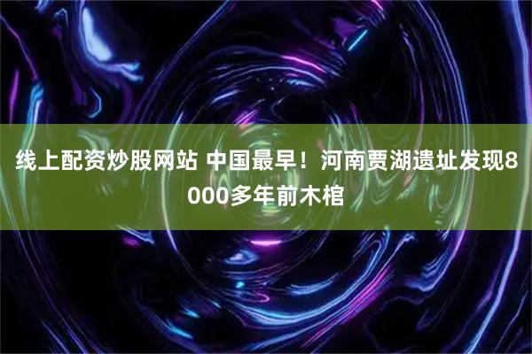 线上配资炒股网站 中国最早！河南贾湖遗址发现8000多年前木棺