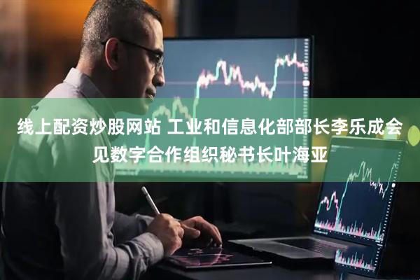 线上配资炒股网站 工业和信息化部部长李乐成会见数字合作组织秘书长叶海亚
