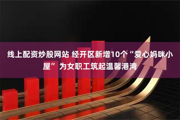 线上配资炒股网站 经开区新增10个“爱心妈咪小屋” 为女职工筑起温馨港湾