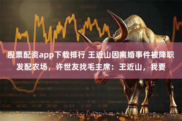 股票配资app下载排行 王近山因离婚事件被降职发配农场，许世友找毛主席：王近山，我要